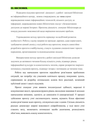 11
Підводячи підсумки проєктної діяльності у роботі шкільної бібліотеки
як інформаційного центру, можна стверджувати, що вона сприяє
впровадженню нових інформаційних технологій, вільного доступу до
інформації, запровадженню нових бібліотечних послуг з безкоштовним
доступом до мережі Інтернет. Проєктна діяльність спонукає бібліотекаря до
пошуку реальних можливостей щодо вирішення нагальних проблем.
Упровадження методу проєктів спрямовує на всебічний розвиток
особистості. Робота у цьому напрямі не пропадає даремно, адже користувачі,
здобуваючи цінний досвід у ході роботи над проєктом, можуть самостійно
розробляти проєкти в майбутньому, стануть чудовими спеціалістами і просто
порядними, організованими та відповідальними людьми.
Використання методу проєктів у роботі шкільної бібліотеки дозволяє
залучити до активного читання більшу кількість учнів, підвищує рівень
інформаційної культури та компетентність читачів, сприяє розкриттю творчого
потенціалу учасників проєкту, підвищує інтерес і мотивацію до читання тощо.
Робота над навчальним проєктом передбачає розв’язання проблемних
ситуацій, що потребує від учасників освітнього процесу пошукових зусиль,
спрямованих на розробку оптимальних шляхів його реалізації, незмінний
публічний захист і аналіз підсумків.
Проєкт спонукає учня виявити інтелектуальні здібності, моральні й
комунікативні якості, продемонструвати рівень оволодіння знаннями й загально
навчальними вміннями, здатність до самоосвіти й самоорганізації. У процесі
здійснення проєкту учні систематизують знання, шукають більш ефективні
шляхи розв’язання задач проєкту, спілкуються одне з одним. Спільна діяльність
реально демонструє широкі можливості співробітництва, у ході якого учні
ставлять мету, визначають оптимальні засоби досягнення, розподіляють
обов’язки, виявляють власну компетентність.
 