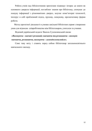 12
Робота учнів над бібліотечними проєктами підвищує інтерес до книги як
основного джерела інформації, поглиблює знання про бібліотеку, спонукає до
пошуку інформації з різноманітних джерел, залучає комп’ютерні технології,
інтегрує в собі проблемний підхід, групову, пошукову, презентативну форми
роботи.
Метод проєктної діяльності в умовах шкільної бібліотеки сприяє створенню
умов для відносин співробітництва між бібліотекарем, учителем та учнями.
Відомий український педагог Василь Сухомлинський писав:
«Виховуючи - навчай і розвивай; навчаючи та розвиваючи - виховуй;
навчаючи, розвиваючи, виховуючи - самовдосконалюйся».
Саме таку мету і ставить перед собою бібліотекар загальноосвітнього
навчального закладу.
 