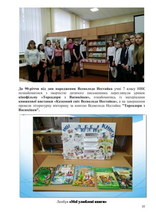 22
До 90-річчя від дня народження Всеволода Нестайка учні 7 класу НВК
познайомитися з творчістю дитячого письменника переглянули уривок
кінофільму «Тореадори з Васюківки», ознайомитись із матеріалами
книжкової виставки «Казковий світ Всеволода Нестайка», а на завершення
провели літературну вікторину за книгою Всеволода Нестайка "Тореадори з
Васюківки".
Лепбук
 