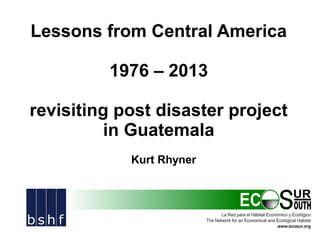 Lessons from Central America
1976 – 2013
revisiting post disaster project
in Guatemala
Kurt Rhyner

 