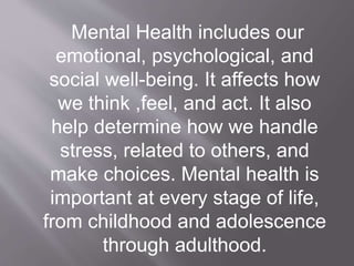 Mental Health includes our
emotional, psychological, and
social well-being. It affects how
we think ,feel, and act. It also
help determine how we handle
stress, related to others, and
make choices. Mental health is
important at every stage of life,
from childhood and adolescence
through adulthood.
 