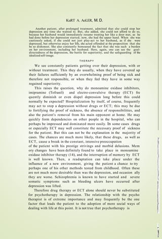 KuRT A. AoLER, M. D.
Another patient, after prolonged treatment, admitted that she could stop her
depression any time she wanted to. But, she added, she could not afford to do so,
because her husband would immediately resume treating her like a door mat, as he
had done before her depression started; now, she had the upper hand. When she was
cautiously asked, if she could not just play-act to her husband, as if she were
depressed, but otherwise enjoy her life, she acted offended at the proposition that she
be so dishonest. She also constantly bemoaned the fact that she was such a burden
on her environment, including her husband. Here, again, one can see the goal-
directedness of the depression, the battle for superiority, and the safeguarding of the
idealized self-image.
T H E R A P Y
We see constantly patients getting over their depression, with or
without treatment. This they do usually, when they have covered up
their failures sufficiently by an overwhelming proof of being sick and
therefore not responsible, or when they feel they have in some way
regained superiority.
This raises the question, why do monoamine oxidase inhibitors,
imipramine (Tofranil) and electro-convulsive therapy (ECT) fre
quently diminish or even dispel depression long before this could
normally be expected? Hospitalization by itself, of course, frequently
may act to stop a depression without drugs or ECT; this may be due
to fortifying the proof of sickness, the absence of responsibilities, and
also the patient's removal from his main opponent at home. He may
quickly form dependencies on other people in the hospital, who can
perhaps be impressed and dominated more easily. In some cases drugs
or especially ECT may well constitute the necessary proof of sickness
for the patient. But this can not be the explanation in the majority of
cases. The chances are much more likely, that these drugs, as well as
ECT, cause a break in the constant, intensive preoccupation
of the patient with his prestige strivings and morbid delusions. Mem
ory changes have been definitely found to take place in monoamine
oxidase inhibitor therapy (14), and the interruption of memory by ECT
is well known. Then, a readaptation can take place under the
influence of a new environment, giving the patient a chance to try
perhaps one of his other methods tested from childhood. Often these
are not much more desirable than was the depression, and occasion ally
they are worse. Schizophrenia is known to have started and severe
somatic symptoms such as bleeding ulcers have occurred after
depression was lifted.
Therefore drug therapy or ECT alone should never be substituted
for psychotherapy in depression. The relationship with the psycho
therapist is of extreme importance and may frequently be the one
factor that leads the patient to the adoption of more social ways of
dealing with life at this point. It is not true that psychotherapy is
 