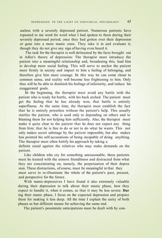 D E P R E S S I O N IN T H E L I G H T O F IN D IV I D U A L PSYCHOLOG Y 65
useless with a severely depressed patient. Numerous patients have
repeated to me word for word what I had spoken to them during their
severely depressed period, once they had gotten over their depression
or gone into a more manic state. They take it in and evaluate it,
though they do not give any sign of having even heard it.
The task for the therapist is well delineated by the facts brought out
in Adler's theory of depression: The therapist must intraduce the
patient into a meaningful relationship and, broadening this, lead him
to develop more social feeling. This will serve to anchor the patient
more firmly in society and impart to him a feeling of belonging, and
therefore give him more courage. In this way he can come closer to
common sense, and reality will become less frightening to him. Only
thus will he be able to diminish his feelings of inferiority, and reduce his
exaggerated goals.
In the beginning, the therapist must avoid any battle with the
patient who is ready for battle, with his back arched. The patient must
get the feeling that he has already won, that battle is entirely
superfluous. At the same time, the therapist must establish the fact
that he is entirely powerless without the patient's help. This usually
startles the patient, who is used only to depending on others and to
blaming them for not helping him sufficiently. Also, the therapist must
make it quite clear to the patient that he does not expect any thing
from him; that he is free to do or not to do what he wants. This not
only makes secret sabotage by the patient impossible, but also makes
less pointed his self-accusations of being incapable of doing anything.
The therapist must often fortify his approach by taking a
definite stand against the relatives who may make demands on the
patient.
Like children who cry for something unreasonable, these patients
must be treated with the utmost friendliness and distracted from what
they are concentrating on, namely, the perpetuation of their depres
sion. These distractions, of course, must be meaningful in that they
must serve to re-illuminate the whole of the patient's past, present,
and perspective for the future.
With manic-depressives I have found it also extremely valuable
during their depression to talk about their manic phase, how they
expect to handle it, when it comes, so that it may be less severe. Dur
ing their manic phase, I focus on the expected depression and prepare
them for making it less deep. All the time I explain the unity of both
phases as but different means for achieving the same end.
The patient's pessimistic anticipations must be dealt with by con-
 