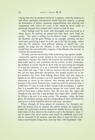 66 K U R T A. ADLER, M. D.
vincing him that he produces them for a purpose, what the purpose is,
and where optimistic anticipations would lead him, namely, to giving
up domination of others, assuming responsibilities and entering into
cooperation with others-all ways of life which he never really ex
perienced, because they seemed such a threat to him till now.
Guilt feelings must be dealt with thoroughly and uncovered as a
cheap device for putting an undeserved halo upon one's head, by
saying: "The spirit is willing, but the flesh is weak." I frequently use
the alcoholic and his guilt feelings as an example, pointing out how
much more gratifying it must be to the ego to feel like the judge, rather
than like the alcoholic. This artificial splitting of oneself into two
people, the judge and the offender, is only a device for dissociating
oneself from the uncomfortable company of the offender who intends to
continue his asocial actions.
In every case the uncovering of the underlying rage against people
-especially against certain people in his environment-is of utmost
importance, because this denies the patient the possibility to hide be
hind noble motives and sentiments for his actions. In this connection,
the problem of suicide should be dealt with, by uncovering the thought
of it and the intention of it, as a definitely insidious and vengeful de
vice, filled with rage. I like to tell my patients that the deviousness of
this act has been generally recognized; that people quickly try to for
get suicides, shy away from talking about them; and that many re
ligions do not allow suicides even to be buried beside other people. It is
important to stress to the patient, that nobody will feel guilty on
account of his action. Patients have tested me with the question, how I
would feel, if I were to read of their suicide in the newspaper. I answer
that it is possible that some reporter hungry for news would pick up
such an item from a police blotter. But, the next day, the paper will
already be old, and only a dog perhaps may honor their suicide notice
by lifting a leg over it in some corner. The prestige value, the beau
geste, the attention getting, and the safeguarding of their self-esteem by
such an act is dealt a definite blow by such inter pretation.
When, through all these phases in treatment, the therapist can
show the patient that he esteems the patient despite his negativism,
despite his exploitative actions, despite his shabby devices, despite the
malevolence he has shown to his relatives and to the therapist; when it
can be shown that these actions were based on childhood errors that
can be corrected in the present, and that there is hope for him to be
come a social human being; then, and only then, will cooperation with
 