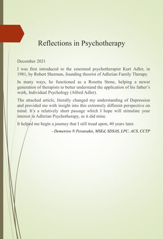 Reflections in Psychotherapy
December 2021
I was first introduced to the esteemed psychotherapist Kurt Adler, in
1981, by Robert Sherman, founding theorist of Adlerian Family Therapy.
In many ways, he functioned as a Rosetta Stone, helping a newer
generation of therapists to better understand the application of his father’s
work, Individual Psychology (Alfred Adler).
The attached article, literally changed my understanding of Depression
and provided me with insight into this extremely different perspective on
mind. It’s a relatively short passage which I hope will stimulate your
interest in Adlerian Psychotherapy, as it did mine.
It helped me begin a journey that I still tread upon, 40 years later.
- Demetrios N Peratsakis, MSEd, SDSAS, LPC, ACS, CCTP
 