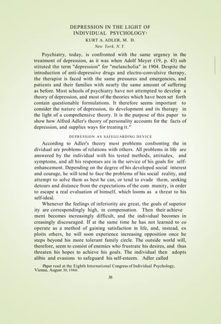 DEPRESSION IN THE LIGHT OF
INDIVIDUAL PSYCHOLOGY1
KURT A. ADLER, M. D.
New York, N. Y.
Psychiatry, today, is confronted with the same urgency in the
treatment of depression, as it was when Adolf Meyer (19, p. 43) sub
stituted the term "depression" for "melancholia" in 1904. Despite the
introduction of anti-depressive drugs and electro-convulsive therapy,
the therapist is faced with the same pressures and emergencies, and
patients and their families with nearly the same amount of suffering
as before. Most schools of psychiatry have not attempted to develop a
theory of depression, and most of the theories which have been set forth
contain questionable formulations. It therefore seems important to
consider the nature of depression, its development and its therapy in
the light of a comprehensive theory. It is the purpose of this paper to
show how Alfred Adler's theory of personality accounts for the facts of
depression, and supplies ways for treating it."
DEPRESSION AS SAFEGUARDING DEVICE
According to Adler's theory most problems confronting the in
dividual are problems of relations with others. All problems in life are
answered by the individual with his tested methods, attitudes, and
symptoms, and all his responses are in the service of his goals for self-
enhancement. Depending on the degree of his developed social interest
and courage, he will tend to face the problems of his social reality, and
attempt to solve them as best he can, or tend to evade them, seeking
detours and distance from the expectations of the com munity, in order
to escape a real evaluation of himself, which looms as a threat to his
self-ideal.
Whenever the feelings of inferiority are great, the goals of superior
ity are correspondingly high, in compensation. Then their achieve
ment becomes increasingly difficult, and the individual becomes in
creasingly discouraged. If at the same time he has not learned to co
operate as a method of gaining satisfaction in life, and, instead, ex
ploits others, he will soon experience increasing opposition once he
steps beyond his more tolerant family circle. The outside world will,
therefore, seem to consist of enemies who frustrate his desires, and thus
threaten his hopes to achieve his goals. The individual then adopts
alibis and evasions to safeguard his self-esteem. Adler called
1Paper read at the Eighth International Congress of Individual Psychology,
Vienna, August 30, 1960.
56
 