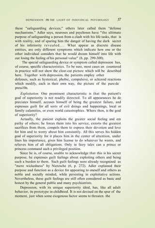 DEPRESSION rn THE LIGHT O F INDIVIDUAL PSYCHOLOGY 57
these "safeguarding devices;" others later called them "defense
mechanisms." Adler says, neuroses and psychoses have "the ultimate
purpose of safeguarding a person from a clash with his life tasks, that is
with reality, and of sparing him the danger of having the dark secret
of his inferiority revealed.... What appear as discrete disease
entities, are only different symptoms which indicate how one or the
other individual considers that he would dream himself into life with
out losing the feeling of his personal value" (6, pp. 299-300).
The special safeguarding device or symptom called depression has,
of course, specific characteristics. To be sure, most cases en countered
in practice will not show the clear-cut picture which will be described
here. Together with depression, the patients employ other
defenses, such as hysterical, phobic, compulsive, or schizoid reactions
which modify, each in their own way, the picture of the pure de
press10n.
Exploitation. One prominent characteristic is that the patient's
goal of superiority is not readily detected. To all appearances he de
preciates himself, accuses himself of being the greatest failure, and
expresses guilt for all sorts of evil doings and happenings, local or
family calamities, or even world catastrophies. Where then, is the goal
of superiority?
Actually, the patient exploits the greater social feeling and em
pathy of others; he forces them into his service, extorts the greatest
sacrifices from them, compels them to express their devotion and love
for him and to worry about him constantly. All this serves his hidden
goal of superiority for it places him in the center of attention, under
lines his importance, gives him license to do whatever he wants, and
relieves him of all obligations. Only in fairy tales can a prince or
princess command such a privileged position.
Since he is, of course, unable to acknowledge that this is his secret
purpose, he expresses guilt feelings about exploiting others and being
such a burden to them. Such guilt feelings were already recognized as
"mere wickedness" by Nietzsche (6, p. 272). Adler explained their
purpose and function as a device for appearing to oneself and others as
noble and socially minded, while persisting in exploitative actions.
Nevertheless, these guilt feelings are still often considered as basic and
honest by the general public and many psychiatrists.
Depression, with its unique superiority ideal, has, like all adult
behavior, its prototype in childhood. It is not devised on the spur of the
moment, just when some exogenous factor seems to threaten the
 