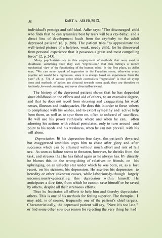 58 KuRT A. ADLER,M. D.
individual's prestige and self-ideal. Adler says: "The discouraged child
who finds that he can tyrannize best by tears will be a cry-baby; and a
direct line of development leads from the cry-baby to the adult
depressed patient" (6, p. 288). The patient tries "to approximate the
well-tested picture of a helpless, weak, needy child, for he discovered
from personal experience that it possesses a great and most compelling
force" (2, p. 243).
Many psychiatrists see in this employment of methods that were used in
childhood, something that they call "regression." But this betrays a rather
mechanical view of the functioning of the human mind. In the first place, as Adler
says, "We can never speak of regression in the Freudian sense; otherwise every
psychic act would be a regression, since it is always based on experiences from the
past" (5, p. 73). A second point which contradicts "regression" is that all symp
toms and methods of action are directed towards some goal; they are therefore re
lentlessly forward- pressing, and never directed backward.
The history of the depressed patient shows that he has depended
since childhood on the efforts and aid of others, to an excessive degree,
and that he does not recoil from stressing and exaggerating his weak
nesses, illnesses and inadequacies. He does this in order to force others
to compliance with his wishes, and to extort sympathy and active help
from them, as well as to spur them on, often to unheard of sacrifices.
He will use his power ruthlessly where and when he can, often
adorning his actions with ethical postulates, only to turn around and
point to his needs and his weakness, when he can not prevail with his
will alone.
Depreciation. In his depression-free days, the patient's thwarted
but exaggerated ambition urges him to chase after glory and after
successes which can be attained without much effort and risk of fail
ure. As soon as failure seems to threaten, however, he shrinks from the
task, and stresses that he has failed again as he always has. In directly
he blames this on the wrong-doing of relatives or friends, on his
upbringing, on an unlucky star under which he was born, or, as a last
resort, on his sickness, his depression. He ascribes his depression to
heredity or other unknown causes, while laboriously-though largely
unconsciously-generating this depression within himself. He
anticipates a dire fate, from which he cannot save himself or be saved
by others, despite all their strenuous efforts.
Thus he frustrates all efforts to help him and thereby depreciates
others. This is one of his methods for feeling superior. The therapist, I
may add, is of course, frequently one of the patient's chief targets.
Characteristically, the depressed patient will say, "Now it's too late,"
or find some other spurious reason for rejecting the very thing he had
 