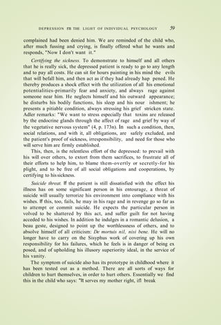 DEPRESSION rn THE LIGHT O F INDIVIDUAL PSYCHOLOGY 59
complained had been denied him. We are reminded of the child who,
after much fussing and crying, is finally offered what he wants and
responds, "Now I don't want it."
Certifying the sickness. To demonstrate to himself and all others
that he is really sick, the depressed patient is ready to go to any length
and to pay all costs. He can sit for hours painting in his mind the evils
that will befall him, and then act as if they had already hap pened. He
thereby produces a shock effect with the utilization of all his emotional
potentialities-primarily fear and anxiety, and always rage against
someone near him. He neglects himself and his outward appearance;
he disturbs his bodily functions, his sleep and his nour ishment; he
presents a pitiable condition, always stressing his grief stricken state.
Adler remarks: "We want to stress especially that toxins are released
by the endocrine glands through the affect of rage and grief by way of
the vegetative nervous system" (4, p. 173n). In such a condition, then,
social relations, and with it, all obligations, are safely excluded, and
the patient's proof of sickness, irresponsibility, and need for those who
will serve him are firmly established.
This, then, is the relentless effort of the depressed: to prevail with
his will over others, to extort from them sacrifices, to frustrate all of
their efforts to help him, to blame them-overtly or secretly-for his
plight, and to be free of all social obligations and cooperations, by
certifying to hissickness.
Suicide threat. If the patient is still dissatisfied with the effect his
illness has on some significant person in his entourage, a threat of
suicide will usually terrorize his environment into compliance with his
wishes. If this, too, fails, he may in his rage and in revenge go so far as
to attempt or commit suicide. He expects the particular person in
volved to be shattered by this act, and suffer guilt for not having
acceded to his wishes. In addition he indulges in a romantic delusion, a
beau geste, designed to point up the worthlessness of others, and to
absolve himself of all criticism: De mortuis nil, nisi bene. He will no
longer have to carry on the Sisyphus work of covering up his own
responsibility for his failures, which he feels is in danger of being ex
posed, and of upholding his illusory superiority ideal, in the service of
his vanity.
The symptom of suicide also has its prototype in childhood where it
has been tested out as a method. There are all sorts of ways for
children to hurt themselves, in order to hurt others. Essentially we find
this in the child who says: "It serves my mother right, ifl break
 
