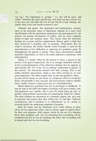 60 K U R T A. A D L E R , M . D .
my leg." The implication is _al_ways: " e n she will be sorry _and
suffer." Similarly the adult smc1de says: See what you have driven me
to do; now you will suffer the rest of your life for it and, missing me,
realize what a rare and sensitive person I was."
Delusion and mania. The delusional and hallucinatory construc
tions in the psychotic types of depression, depend on a more total
identification with the pessimistic predictions and anticipations by the
patient, his greater devaluation of reality, and his more complete
denial of logic and common sense. This occurs when his inferiority
feelings are so great and his compensatory illusory goals so high that
their protection is possible only in unreality. Dissociation thus be
comes a necessity; the hostile outside world of people is used for the
personification of his difficulties in achieving his grandiose goals. In
schizophrenia the process is similar. Thus many psychiatrists classify
psychotic depressions, as well as the manic-depressive psychoses, with
schizophrenia.
Mania is a frantic effort by the patient to force a success in the
service of his goal of superiority. He is so strongly identified with this
in his overcompensation of his inferiority feelings that he appears to
take literally the "all" in the "all or nothing" proposition so typical of
the neurotic. He intoxicates himself with false courage. This is not
unlike alcoholic intoxication, which is also often resorted to, to over
come depression. The effort usually fails, as does the gambler's, when
he puts all his money on one horse, in a desperate effort to recoup his
losses. Occasionally it may succeed, and such patients achieve notable
feats; usually, however, mania gives way to a deep depression.
Manic-depressive psychosis also has its prototype in childhood. It
may be seen in the child who begins everything with great enthusi asm
and progresses very rapidly, only to give the whole thing up, just as
quickly, when brilliant success does not immediately follow his efforts.
The same children use persuasion to a dramatic degree, but give way
to tantrums and crying when their efforts fail. To call their behavior
contradictory and to attribute it to ambivalence, is, of course, to
overlook totally the underlying singleness of purpose.
Both the manic and the depressed never really believe in them
selves, do not appreciate others, and are always eager to exploit others
for their own purposes. Both negate reality by the use of a delusion
about their prophetic gift: one, by foreseeing that everything will be
wonderful and that he can do anything, the other, that everything will
be dismal and that he can do nothing.
 