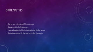 STRENGTHS
• Car to use in the short film as a prop
• Equipment including camera
• Have a location to film in that suits the thriller genre
• Suitable actors to fit the role of thriller characters
 