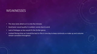 WEAKNESSES
• The story lacks detail as it is only five minutes
• Avoid poor sound quality in outdoor scenes due to wind
• Lack of dialogue as less would fit the thriller genre
• Limited filming time as it would be best to film in one day to keep continuity so make up and costume
remain consistent throughout
 