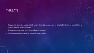 THREATS
• People may be in the area in which we are filming in so we wont be able to film there so we will have a
reserve place in case this occurs
• Competitors may have more filming locations to use
• The one camera may result in a lack of camera angles
 
