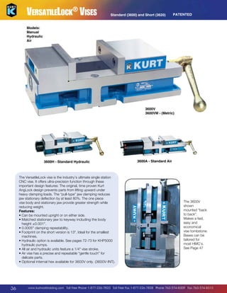 VersatileLock® Vises

Standard (3600) and Short (3620)

PATENTED

Models:
Manual
Hydraulic
Air

3600V
3600VM - (Metric)

3600H - Standard Hydraulic

The VersatileLock vise is the industry’s ultimate single station
CNC vise. It offers ultra-precision function through these
important design features: The original, time proven Kurt
AngLock design prevents parts from lifting upward under
heavy clamping loads. The “pull-type” jaw clamping reduces
jaw stationary deflection by at least 80%. The one piece
vise body and stationary jaw provide greater strength while
reducing weight.
Features:
•  an be mounted upright or on either side.
C
•  atched stationary jaw to keyway including the body
M
height ±0.001.
• 0.0005 clamping repeatability.
•  ootprint on the short version is 13. Ideal for the smallest
F
machines.
H
•  ydraulic option is available. See pages 72-73 for KHP5000
hydraulic pumps.
•  ll air and hydraulic units feature a 1/4 vise stroke.
A
•  ir vise has a precise and repeatable “gentle touch” for
A
delicate parts.
•  ptional internal hex available for 3600V only. (3600V-INT).
O

36

3600A - Standard Air

The 3600V
shown
mounted “back
to back”.
Makes a fast,
easy and
economical
vise tombstone.
Bases can be
tailored for
most HMC’s.
See Page 47

www.kurtworkholding.com | Toll Free Phone 1-877-226-7823 | Toll Free Fax 1-877-226-7828 | Phone 763-574-8309 | Fax 763-574-8313

 