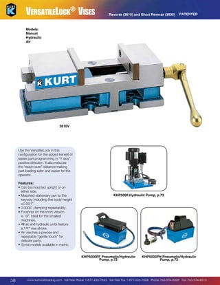 VersatileLock® Vises

Reverse (3610) and Short Reverse (3630)

PATENTED

Models:
Manual
Hydraulic
Air

3610V

Use the VersatileLock in this
configuration for the added benefit of
easier part programming in “Y axis”
positive direction. It also reduces
the “reach-over” distance making
part loading safer and easier for the
operator.
Features:
•  an be mounted upright or on
C
either side.
M
•  atched stationary jaw to the
keyway including the body height
±0.001.
• 0.0005 clamping repeatability.
F
•  ootprint on the short version
is 13. Ideal for the smallest
machines.
•  ll air and hydraulic units feature
A
a 1/4 vise stroke.
•  ir vise has a precise and
A
repeatable “gentle touch” for
delicate parts.
•  ome models available in metric.
S

KHP5000 Hydraulic Pump, p.73

KHP5000PF Pneumatic/Hydraulic
Pump, p.72

38

KHP5000PH Pneumatic/Hydraulic
Pump, p.72

www.kurtworkholding.com | Toll Free Phone 1-877-226-7823 | Toll Free Fax 1-877-226-7828 | Phone 763-574-8309 | Fax 763-574-8313

 
