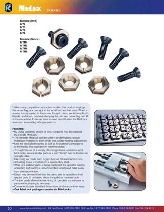 MiniLock

PATENTED

Models: (Inch)
MT4
MT5
MT6
MT8
Models: (Metric)
MTM4
MTM5
MTM6
MTM8

Unlike many competitive cam action models, this product employs
the same AngLock concept as the world famous Kurt vises. When a
quarter turn is applied to the screw, the split clamp jaw is forced both
laterally and down, precisely clamping the part and preventing part lift
at the same time. In-house tests showed zero lift when the MiniLock
was used in several grinding operations.
Features:
• By using stationary blocks or pins, two parts may be clamped

by a single MiniLock.
• The versatile MiniLock can be used in single holding, double

holding or multiples of both single and double holding applications.
• Ideal for dedicated fixturing as well as for palletizing small parts

to be loaded into receivers on machine tables.
• Through the use of a variety of locating blocks, workstops and

MiniLocks, several similar parts or a part “family” can be located on
a single pallet.
• Clamping jaw made from rugged Ampco 18 aluminum bronze.

• Actuating screw is made from a special alloy steel.

• While one pallet of parts is being machined, the operator can be

unloading and loading a second similarly configured pallet away
from the machine tool.
• Steps may be machined into the clamp jaw for operations that

require parts to be raised above the pallet or machine table.	
• The low profile allows for machining of complete top surfaces of

parts without having to re-clamp.
• Conveniently uses standard thread sizes and standard hex keys.

• One MiniLock package contains six MiniLocks.

50

www.kurtworkholding.com | Toll Free Phone 1-877-226-7823 | Toll Free Fax 1-877-226-7828 | Phone 763-574-8309 | Fax 763-574-8313

 