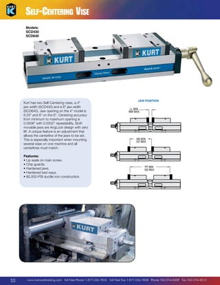 LL MIN
MM MAX

Self-Centering Vise

K

S
R

G HEX

Models:
SCD430
SCD640
E
D

Kurt has two Self-Centering vises, a 4
jaw width (SCD430) and a 6 jaw width
(SCD640). Jaw opening on the 4 model is
6.25 and 8 on the 6. Centering accuracy
from minimum to maximum opening is
0.0006 with 0.0002 repeatability. Both
movable jaws are AngLock design with zero
lift. A unique feature is an adjustment that
allows the centerline of the jaws to be set.
This is especially important when mounting
several vises on one machine and all
centerlines must match.
Features:
•  ip seals on main screw.
L
•  hip guards.
C
•  ardened jaws.
H
•  ardened bed ways.
H
•  0,000-PSI ductile iron construction.
8

52

JAW POSITION
LL MIN
MM MAX

NN MIN
OO MAX

PP MIN
QQ MAX

www.kurtworkholding.com | Toll Free Phone 1-877-226-7823 | Toll Free Fax 1-877-226-7828 | Phone 763-574-8309 | Fax 763-574-8313

 