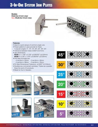 3-In-One System Jaw Plates
Models:
KSJ6 (for 6 Inch vise)
New KSJ8 (for 8 Inch vise)

Features:
• deal for quick setups of common angle cuts.
I
•  reset patterns in jaws provide for these
P
7 popular angles: 5°, 10°, 15°, 20°, 25°, 30°, 45°.
•  olerance between holes 0.0004 (0.01mm)
T
•  aw dimensions:
J
KSJ6 6 x 1.735 x 0.725 ±0.000787 (±0.02mm)
KSJ8 8 x 2.20 x 1.075 ±0.000787 (±0.02mm)
•  ins Sets Included are:
P
	 • 4 ea 6mm x 22mm	 • 3 ea 6mm x 40mm
	 • 3 ea 6mm x 58mm	 • 3 ea 6mm x 76mm
• Pin Sets Dimensional Tolerance: ±0.0007 (0.018mm)

• Doubles as a convenient workstop, Triples as a parallel.

D
 oes the work of 3 products.
•  ade for Kurt in Sweden.
M

45°
30°
25°
20°
15°
10°
5°

www.kurtworkholding.com | Toll Free Phone 1-877-226-7823 | Toll Free Fax 1-877-226-7828 | Phone 763-574-8309 | Fax 763-574-8313

63

 