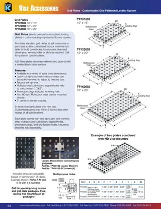 Vise Accessories

Grid Plates - Customizable Grid Patterned Locator System

TP101602
10 x 16

Grid Plates
TP101602 10 x 16
TP122002 12 x 20
TP162602 16 x 26

ØD

Multipurpose
Holes

Grid Plates (also known as locator plates, tooling
plates) – customizable grid patterned locator system.
Purchase standard grid plates to self customize or
purchase a plate customized to your machine tool
table for hold down holes, locator pins, standard
dowel pins, keyway holes or slots as required. Call
for quote on custom plates.

In-stock standard plates ship next day.
Customized plates ship within 5 days or less after
receipt of all specifications.

F

H

E

G
I

TP122002
12 x 20

ØD
K
Locating Keys

B

A

A36 Steel plates are stress relieved and ground with
a treated black oxide surface.
Features:
• Available in a variety of sizes (inch dimensions).
•  aser cut alpha/numeric indicator strips can
L
be added/removed to adjust to needed size.
•  educe set-up time.
R
•  ultipurpose bushed and tapped holes held
M
to true position 0.0008.
•  rotection plugs included for every hole.
P
•  urt HD and MoveLock vises can be mounted
K
directly.
• 2 center to center spacing.

K
Locating Keys

B

A

Multipurpose
Holes

F

E

H
G
I

TP162602
16 x 26

ØD
K
Locating Keys

B
A

Multipurpose
Holes
F

E

H

Each plate comes with one alpha and one numeric
strip, multipurpose bushed and tapped holes,
protection plugs, and four locator holes. Mounting
brackets sold separately.

G
I

Example of two plates combined
with HD Vise mounted
A-M

N-R

Locator Block shown connecting two
grid plates.
Part No. TP400102 Locator Block (1)
Part No. TP400102-SC Screws (4)

Indicator strips are adjustable
based on combination of plates.
Example shown: Alpha A-M and
N-R with 1-8 numeric.
Call for special pricing on vise
and grid plate packages. Plus,
receive free mounting on all
packages!

64

1-8

Multipurpose Holes
0.5006

+ 0.0007
- 0.0000

1.375

Part #

0.500

1/2-13
THD.

Section A-A
Scale 1 : 1

A

B

D

E

F

G

H

I

K

Wt.

1.000
6.000
±0.001

15.938 12.000 9.938
45 Lbs.
TP101602 Note: A, B  D
Ø.6250
hold down holes
to be added based
1.000 +0.0005
68 Lbs.
TP122002 on customer
19.938 16.000 11.938 8.000
±0.001 -0.0000
thru
specifications
1.000
118 Lbs.
TP162602 (size and location). 25.938 22.000 15.938 12.000
±0.001

www.kurtworkholding.com | Toll Free Phone 1-877-226-7823 | Toll Free Fax 1-877-226-7828 | Phone 763-574-8309 | Fax 763-574-8313

 