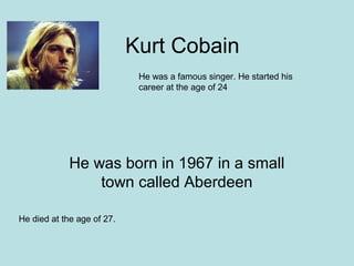 Kurt Cobain
                             He was a famous singer. He started his
                             career at the age of 24




             He was born in 1967 in a small
                 town called Aberdeen

He died at the age of 27.
 