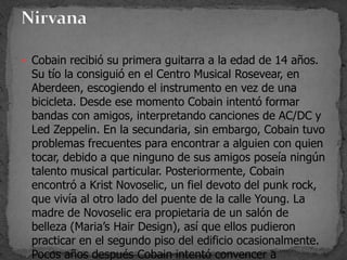  Cobain recibió su primera guitarra a la edad de 14 años.
Su tío la consiguió en el Centro Musical Rosevear, en
Aberdeen, escogiendo el instrumento en vez de una
bicicleta. Desde ese momento Cobain intentó formar
bandas con amigos, interpretando canciones de AC/DC y
Led Zeppelin. En la secundaria, sin embargo, Cobain tuvo
problemas frecuentes para encontrar a alguien con quien
tocar, debido a que ninguno de sus amigos poseía ningún
talento musical particular. Posteriormente, Cobain
encontró a Krist Novoselic, un fiel devoto del punk rock,
que vivía al otro lado del puente de la calle Young. La
madre de Novoselic era propietaria de un salón de
belleza (Maria’s Hair Design), así que ellos pudieron
practicar en el segundo piso del edificio ocasionalmente.
Pocos años después Cobain intentó convencer a
 