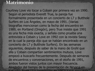 Courtney Love vio tocar a Cobain por primera vez en 1990.
Según el periodista Everett True, la pareja fue
formalmente presentada en un concierto de L7 y Butthole
Surfers en Los Ángeles, en mayo de 1991. (Varias
biografías mencionan como la fecha del encuentro en
1989, en Portland (Oregón), pero True insiste que 1991
es una fecha más exacta, y señala como prueba una
entrevista a Cobain y Love en 1992 con la revista Sassy
en la cual la pareja dijo que se habían encontrado en un
concierto de L7 y Butthole Surfers). En las semanas
siguientes, después de saber de la mano de Grohl que
ella y Cobain compartían sentimientos mutuos, Love
empezó a buscarlo frecuentemente. Después de semanas
de encuentros y conversaciones, en el otoño de 1991,
ambos fueron vistos juntos con mayor frecuencia.
Alrededor del tiempo de la presentación de Nirvana en
 