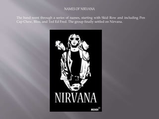NAMES OF NIRVANA
The band went through a series of names, starting with Skid Row and including Pen
Cap Chew, Bliss, and Ted Ed Fred. The group finally settled on Nirvana.
 