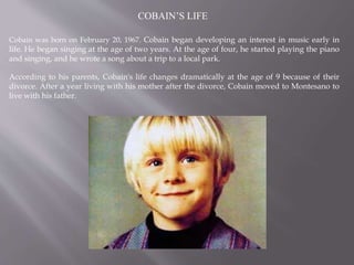 COBAIN’S LIFE
Cobain was born on February 20, 1967. Cobain began developing an interest in music early in
life. He began singing at the age of two years. At the age of four, he started playing the piano
and singing, and he wrote a song about a trip to a local park.
According to his parents, Cobain's life changes dramatically at the age of 9 because of their
divorce. After a year living with his mother after the divorce, Cobain moved to Montesano to
live with his father.
 