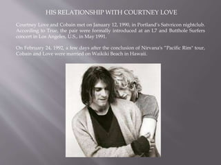 HIS RELATIONSHIP WITH COURTNEY LOVE
Courtney Love and Cobain met on January 12, 1990, in Portland‘s Satvricon nightclub.
According to True, the pair were formally introduced at an L7 and Butthole Surfers
concert in Los Angeles, U.S., in May 1991.
On February 24, 1992, a few days after the conclusion of Nirvana's “Pacific Rim" tour,
Cobain and Love were married on Waikiki Beach in Hawaii.
 