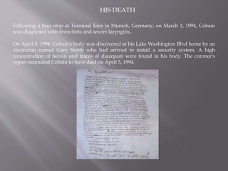 HIS DEATH
Following a tour stop at Terminal Eins in Munich, Germany, on March 1, 1994, Cobain
was diagnosed with bronchitis and severe laryngitis.
On April 8, 1994, Cobain's body was discovered at his Lake Washington Blvd home by an
electrician named Gary Smith who had arrived to install a security system. A high
concentration of heroin and traces of diazepam were found in his body. The coroner's
report estimated Cobain to have died on April 5, 1994.
 