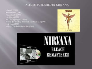ALBUMS PUBLISHED BY NIRVANA
•Bleach (1989)
•Nevermind (1991)
•Incesticide (1992)
•In Utero (1993)
•MTV Unplugged (1994)
•From the Muddy Banks of The Wishkah (1996)
•Nirvana (2002)
•Sliver: The Best of the Box (2005)
 
