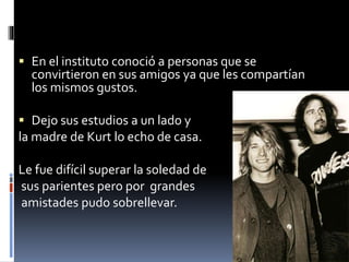  En el instituto conoció a personas que se
convirtieron en sus amigos ya que les compartían
los mismos gustos.
 Dejo sus estudios a un lado y
la madre de Kurt lo echo de casa.
Le fue difícil superar la soledad de
sus parientes pero por grandes
amistades pudo sobrellevar.
 