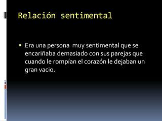 Relación sentimental
 Era una persona muy sentimental que se
encariñaba demasiado con sus parejas que
cuando le rompían el corazón le dejaban un
gran vacio.
 