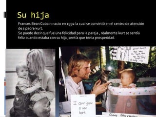 Su hija
Frances Bean Cobain nacio en 1992 la cual se convirtió en el centro de atención
de s padre kurt.
Se puede decir que fue una felicidad para la pareja , realmente kurt se sentía
feliz cuando estaba con su hija ,sentía que tenia prosperidad.
 