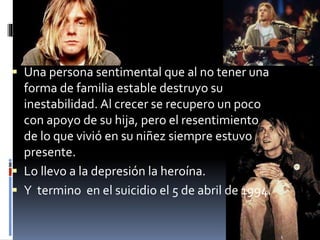  Una persona sentimental que al no tener una
forma de familia estable destruyo su
inestabilidad. Al crecer se recupero un poco
con apoyo de su hija, pero el resentimiento
de lo que vivió en su niñez siempre estuvo
presente.
 Lo llevo a la depresión la heroína.
 Y termino en el suicidio el 5 de abril de 1994.
 