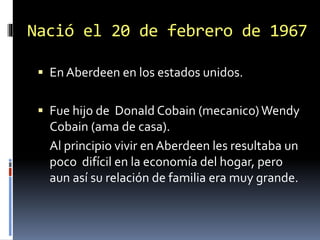 Nació el 20 de febrero de 1967
 En Aberdeen en los estados unidos.
 Fue hijo de Donald Cobain (mecanico)Wendy
Cobain (ama de casa).
Al principio vivir en Aberdeen les resultaba un
poco difícil en la economía del hogar, pero
aun así su relación de familia era muy grande.
 