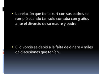 La relación que tenia kurt con sus padres se
rompió cuando tan solo contaba con 9 años
ante el divorcio de su madre y padre.
 El divorcio se debió a la falta de dinero y miles
de discusiones que tenían.
 