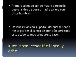 Kurt tomo resentimiento y
odio.
 Primero se mudo con su madre pero no le
gusto la idea de que su madre saliera con
otros hombres.
 Después vivió con su padre, del cual se sentía
mejor por ser el centro de atención pero todo
esto acabo cuando su padre se caso.
 