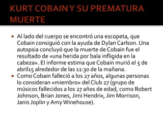  Al lado del cuerpo se encontró una escopeta, que
Cobain consiguió con la ayuda de Dylan Carlson. Una
autopsia concluyó q...