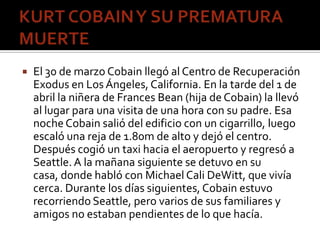  El 30 de marzo Cobain llegó al Centro de Recuperación
Exodus en Los Ángeles, California. En la tarde del 1 de
abril la n...