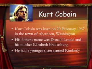 Kurt Cobain
• Kurt Cobain was born on 20 February 1967
  in the town of Aberdeen, Washington
• His father's name was Donald Lenald and
  his mother Elizabeth Fradenburg.
• He had a younger sister named Kimberly
 