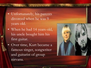 • Unfortunately, his parents
  divorced when he was 9
  years old.
• When he had 14 years old,
  his uncle bought him his
  first guitar.
• Over time, Kurt became a
  famous singer, songwriter
  and guitarist of group
  nirvana.
 