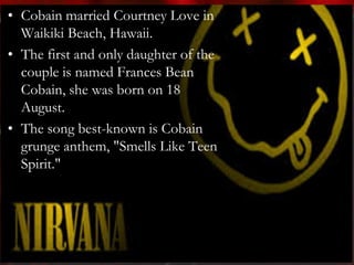 • Cobain married Courtney Love in
  Waikiki Beach, Hawaii.
• The first and only daughter of the
  couple is named Frances Bean
  Cobain, she was born on 18
  August.
• The song best-known is Cobain
  grunge anthem, "Smells Like Teen
  Spirit."
 