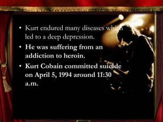• Kurt endured many diseases which
  led to a deep depression.
• He was suffering from an
  addiction to heroin.
• Kurt Cobain committed suicide
  on April 5, 1994 around 11:30
  a.m.
 