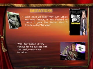 IMITATIONS
      • Well, since we know that Kurt Cobain
        was very famous, it was decided to
        create a game like Guitar Hero 3
        tribute called "Nirvana".




• Well, Kurt Cobain is very
  famous for his success with
  the band, so much has
  imitators.
 