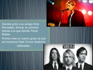 Decide junto a su amigo Krist
Novoselic, formar su primera
banda a la que llaman Fecal
Matter.
Pronto crea un nuevo grupo al que
se incorpora Dale Crover (batería)
- NIRVANA -
 