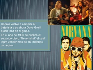 Cobain vuelve a cambiar al
baterista y es ahora Dave Grohl
quien toca en el grupo.
En el año de 1990 se publica el
segundo disco “Nevermind” el cual
logra vender mas de 15 millones
de copias
 