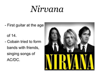 Nirvana
- First guitar at the age

 of 14.
- Cobain tried to form
 bands with friends,
 singing songs of
 AC/DC.
 