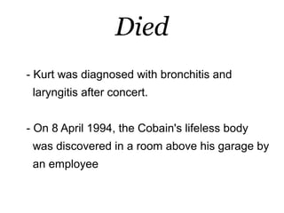 Died
- Kurt was diagnosed with bronchitis and
 laryngitis after concert.


- On 8 April 1994, the Cobain's lifeless body
 was discovered in a room above his garage by
 an employee
 