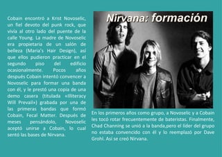 Cobain encontró a Krist Novoselic, un fiel devoto del punk rock, que vivía al otro lado del puente de la calle Young. La madre de Novoselic era propietaria de un salón de belleza (Maria’s Hair Design), así que ellos pudieron practicar en el segundo piso del edificio ocasionalmente. Pocos años después Cobain intentó convencer a Novoselic para formar una banda con él, y le prestó una copia de una demo casera (titulada «Illiteracy Will Prevail») grabada por una de las primeras bandas que formó Cobain, Fecal Matter. Después de meses pensándolo, Novoselic aceptó unirse a Cobain, lo cual sentó las bases de Nirvana. En los primeros años como grupo, a Novoselic y a Cobain les tocó rotar frecuentemente de bateristas. Finalmente, Chad Channing se unió a la banda,pero el líder del grupo no estaba convencido con él y lo reemplazó por Dave Grohl. Así se creó Nirvana. Nirvana:  formación 